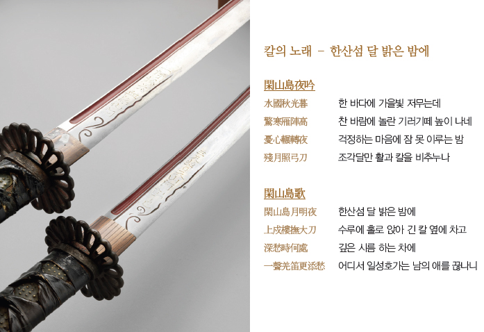 칼의 노래 – 한산섬 달 밝은 밤에 / 閑山島夜吟  - 水國秋光暮 한 바다에 가을빛 殘月照弓刀 조각달만 활과 칼을 비추누나 저무는데 驚寒雁陣高 찬 바람에 놀란 기러기떼 높이 나네 憂心輾轉夜 걱정하는 마음에 잠 못 이루는 밤 /  閑山島歌 - 閑山島月明夜 한산섬 달 밝은 밤에  上戍樓撫大刀 수루에 홀로 앉아 긴 칼 옆에 차고  深愁時何處 깊은 시름 하는 차에 一聲羌笛更添愁 어디서 일성호가는 남의 애를 끊나니