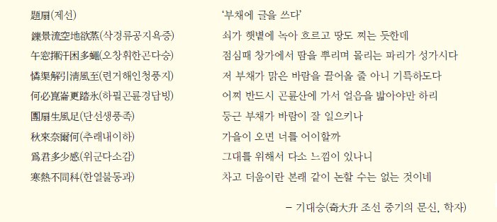 題扇(제선) ‘부채에 글을 쓰다’ 鑠景流空地欲蒸(삭경류공지욕증) 쇠가 햇볕에 녹아 흐르고 땅도 찌는 듯한데 午窓揮汗困多蠅(오창휘한곤다승) 점심때 창가에서 땀을 뿌리며 몰리는 파리가 성가시다 憐渠解引淸風至(련거해인청풍지) 저 부채가 맑은 바람을 끌어올 줄 아니 기특하도다 何必崑崙更踏氷(하필곤륜경답빙) 어찌 반드시 곤륜산에 가서 얼음을 밟아야만 하리 團扇生風足(단선생풍족) 둥근 부채가 바람이 잘 일으키나 秋來奈爾何(추래내이하) 가을이 오면 너를 어이할까 爲君多少感(위군다소감) 그대를 위해서 다소 느낌이 있나니 寒熱不同科(한열불동과) 차고 더움이란 본래 같이 논할 수는 없는 것이네 - 기대승(奇大升 조선 중기의 문신, 학자)
