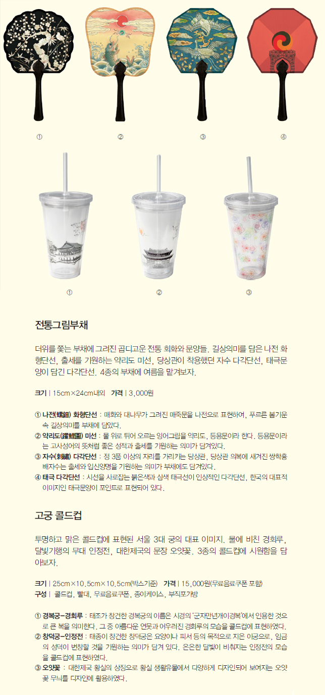 전통그림부채 더위를 쫓는 부채에 그려진 곱디고운 전통 회화와 문양들. 길상의미를 담은 나전 화 형단선, 출세를 기원하는 약리도 미선, 당상관이 착용했던 자수 다각단선, 태극문 양이 담긴 다각단선. 4종의 부채에 여름을 맡겨보자. 고궁 콜드컵 투명하고 맑은 콜드컵에 표현된 서울 3대 궁의 대표 이미지. 물에 비친 경회루, 달빛기행의 무대 인정전, 대한제국의 문장 오얏꽃. 3종의 콜드컵에 시원함을 담 아보자.