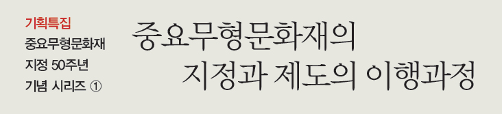 기획특집 중요무형문화재 지정 50주년 기념 시리즈 ① 중요무형문화재의 지정과 제도의 이행과정