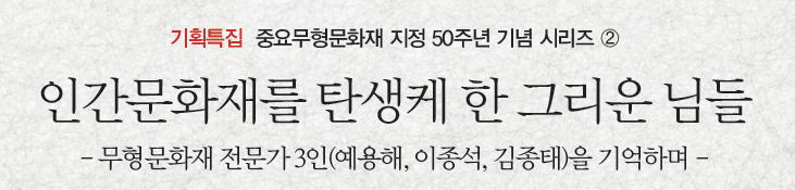 기획특집 중요무형문화재 지정 50주년 기념 시리즈 ② 인간문화재를 탄생케 한 그리운 님들 - 무형문화재 전문가 3인(예용해, 이종석, 김종태)을 기억하며 -