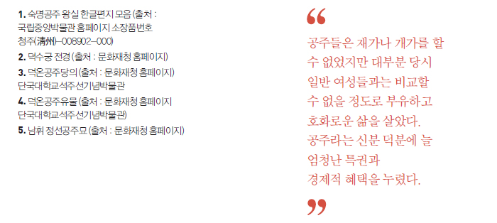 1. 숙명공주 왕실 한글편지 모음 (출처 : 국립중앙박물관 홈페이지 소장품번호 청주(淸州)-008902-000) 2. 덕수궁 전경 (출처 : 문화재청 홈페이지) 3. 덕온공주당의 (출처 : 문화재청 홈페이지) 단국대학교석주선기념박물관 4. 덕온공주유물 (출처 : 문화재청 홈페이지 단국대학교석주선기념박물관) 5. 남휘 정선공주묘 (출처 : 문화재청 홈페이지) '공주들은 재가나 개가를 할 수 없었지만 대부분 당시 일반 여성들과는 비교할 수 없을 정도로 부유하고 호화로운 삶을 살았다. 공주라는 신분 덕분에 늘 엄청난 특권과 경제적 혜택을 누렸다.'